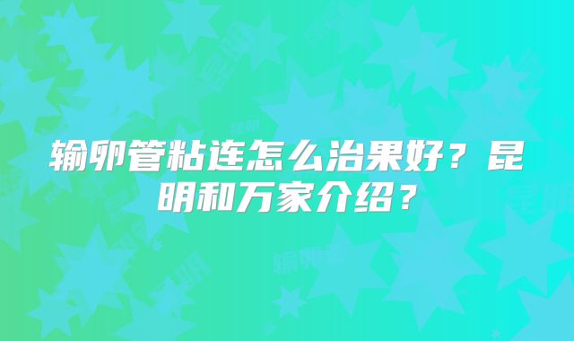 输卵管粘连怎么治果好？昆明和万家介绍？