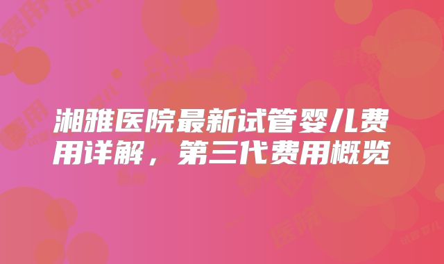 湘雅医院最新试管婴儿费用详解，第三代费用概览