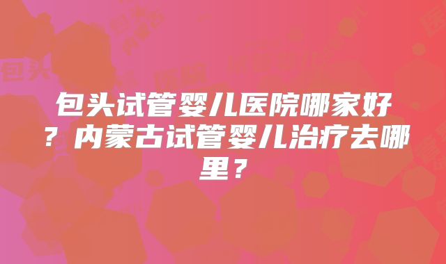 包头试管婴儿医院哪家好？内蒙古试管婴儿治疗去哪里？