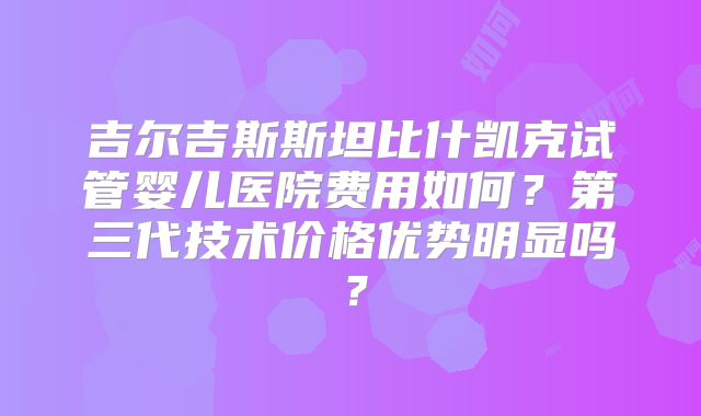 吉尔吉斯斯坦比什凯克试管婴儿医院费用如何？第三代技术价格优势明显吗？