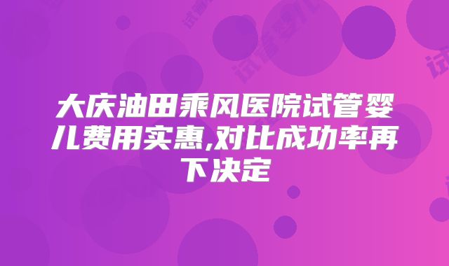 大庆油田乘风医院试管婴儿费用实惠,对比成功率再下决定