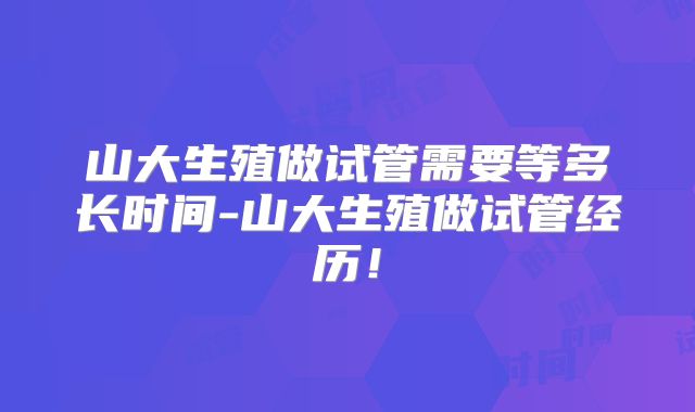 山大生殖做试管需要等多长时间-山大生殖做试管经历！