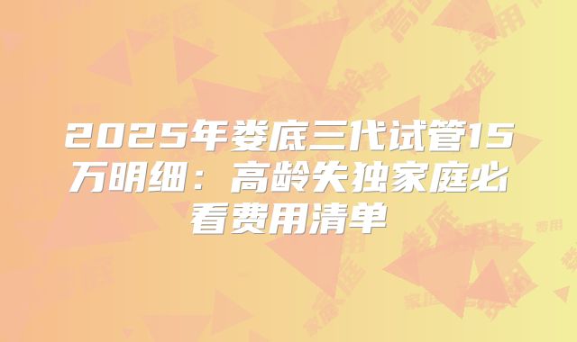 2025年娄底三代试管15万明细：高龄失独家庭必看费用清单