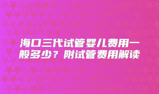 海口三代试管婴儿费用一般多少?附试管费用解读