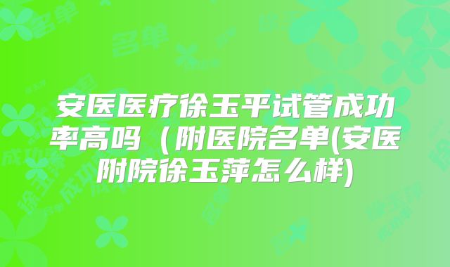 安医医疗徐玉平试管成功率高吗(附医院名单(安医附院徐玉萍怎么样)
