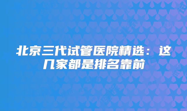 北京三代试管医院精选：这几家都是排名靠前