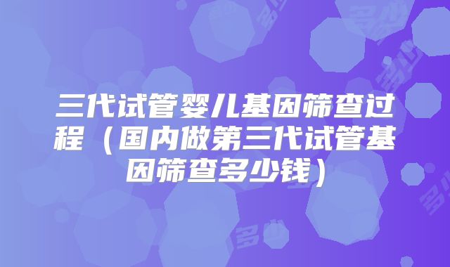 三代试管婴儿基因筛查过程（国内做第三代试管基因筛查多少钱）