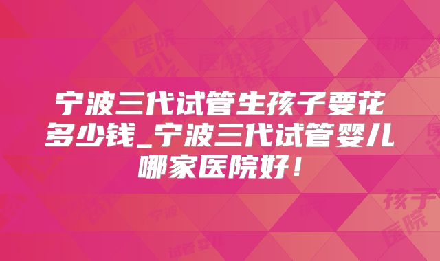 宁波三代试管生孩子要花多少钱_宁波三代试管婴儿哪家医院好！