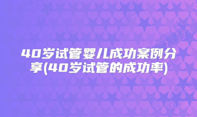 40岁试管婴儿成功案例分享(40岁试管的成功率)