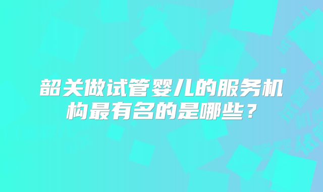 韶关做试管婴儿的服务机构最有名的是哪些？