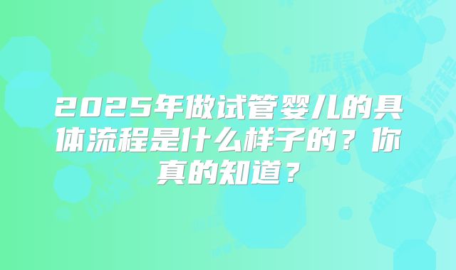 2025年做试管婴儿的具体流程是什么样子的?你真的知道?
