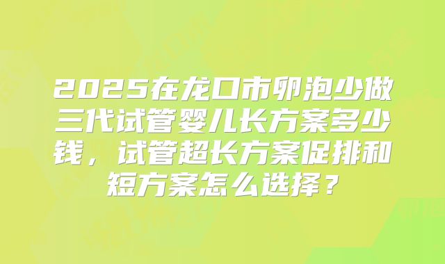 2025在龙口市卵泡少做三代试管婴儿长方案多少钱,试管超长方案促排和短方案怎么选择?