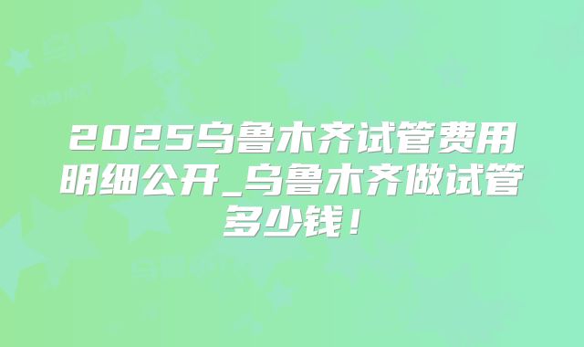 2025乌鲁木齐试管费用明细公开_乌鲁木齐做试管多少钱！