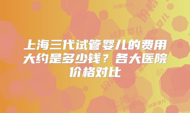 上海三代试管婴儿的费用大约是多少钱？各大医院价格对比