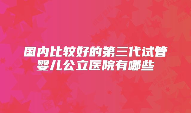 国内比较好的第三代试管婴儿公立医院有哪些