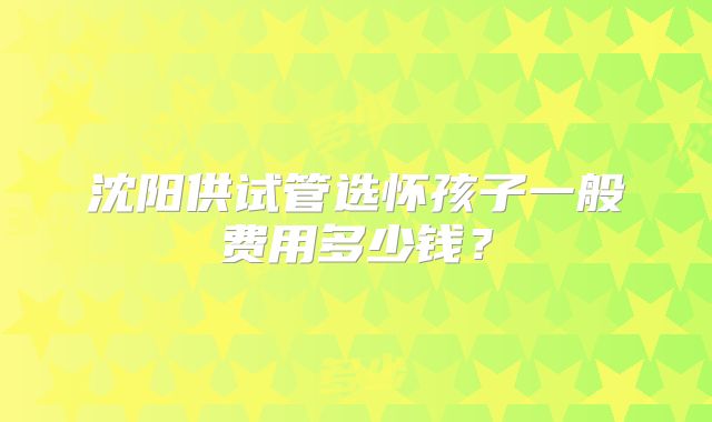 沈阳供试管选怀孩子一般费用多少钱？