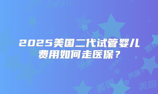 2025美国二代试管婴儿费用如何走医保？