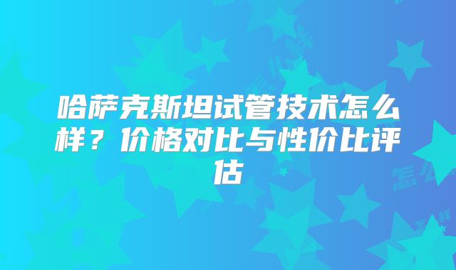 哈萨克斯坦试管技术怎么样？价格对比与性价比评估