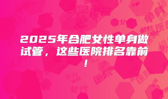 2025年合肥女性单身做试管,这些医院排名靠前!