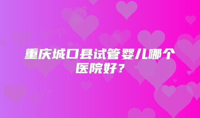 重庆城口县试管婴儿哪个医院好?