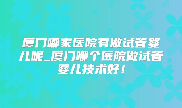 厦门哪家医院有做试管婴儿呢_厦门哪个医院做试管婴儿技术好!