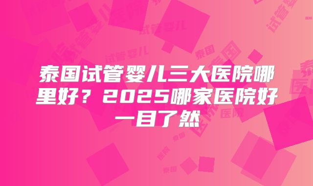 泰国试管婴儿三大医院哪里好？2025哪家医院好一目了然