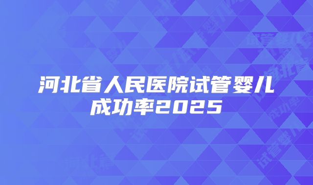 河北省人民医院试管婴儿成功率2025