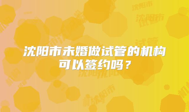 沈阳市未婚做试管的机构可以签约吗？