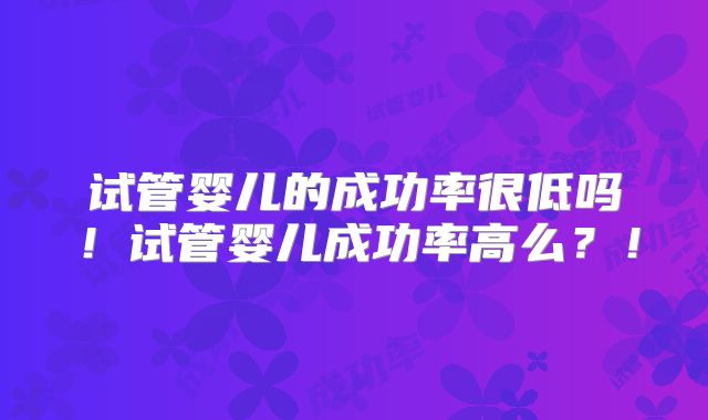 试管婴儿的成功率很低吗!试管婴儿成功率高么?!
