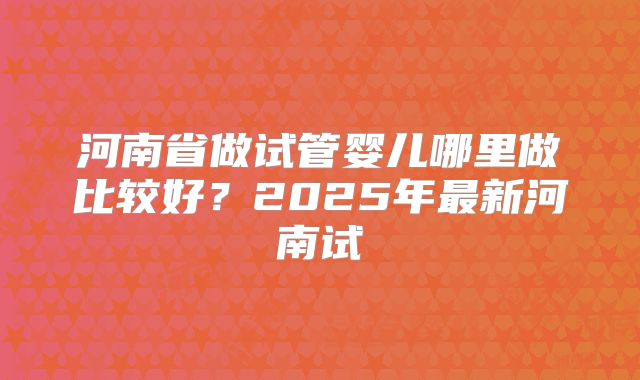 河南省做试管婴儿哪里做比较好？2025年最新河南试