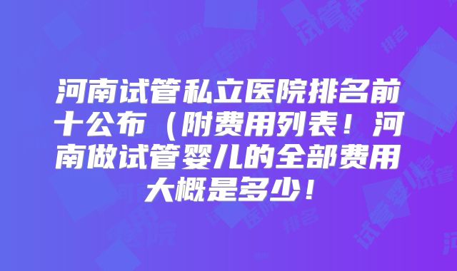 河南试管私立医院排名前十公布（附费用列表！河南做试管婴儿的全部费用大概是多少！