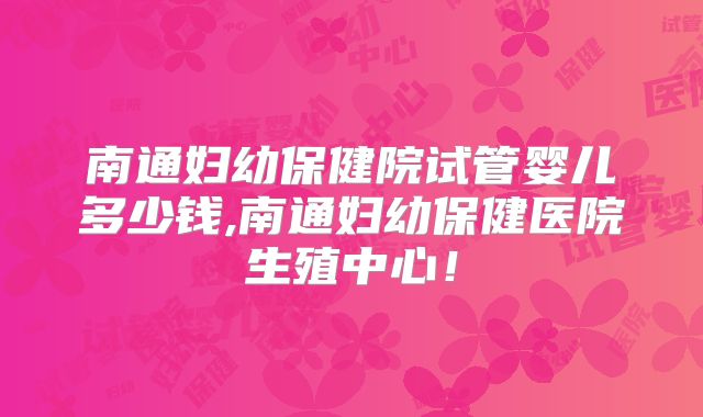 南通妇幼保健院试管婴儿多少钱,南通妇幼保健医院生殖中心！