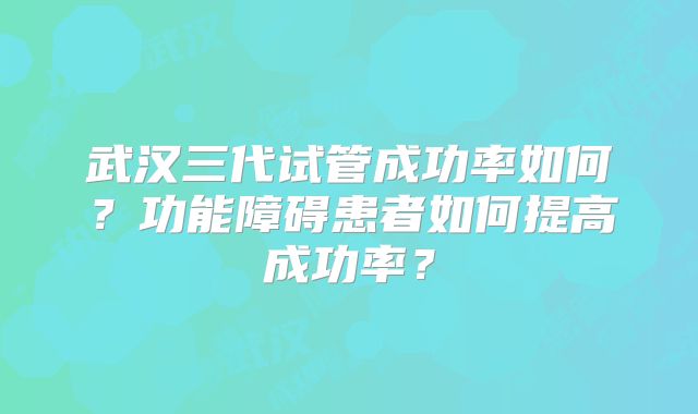 武汉三代试管成功率如何？功能障碍患者如何提高成功率？