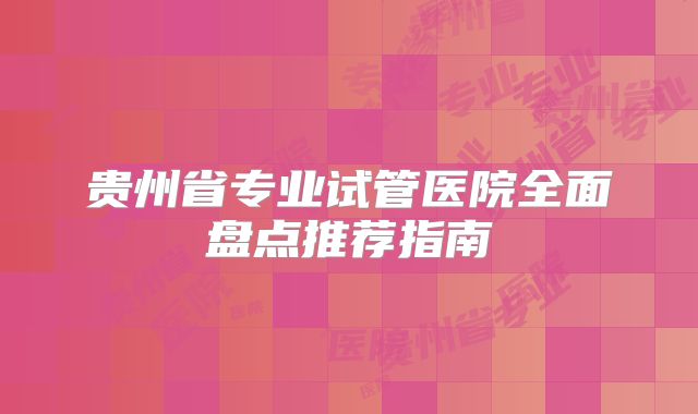 贵州省专业试管医院全面盘点推荐指南