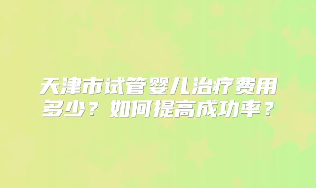 天津市试管婴儿治疗费用多少？如何提高成功率？