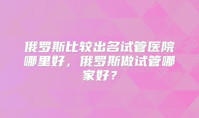 俄罗斯比较出名试管医院哪里好，俄罗斯做试管哪家好？