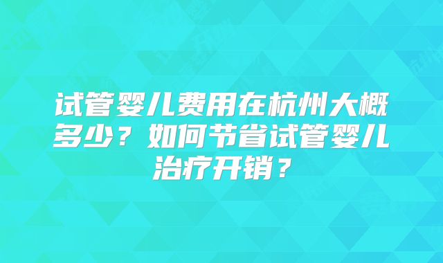 试管婴儿费用在杭州大概多少？如何节省试管婴儿治疗开销？