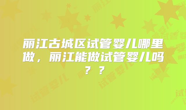 丽江古城区试管婴儿哪里做，丽江能做试管婴儿吗？？
