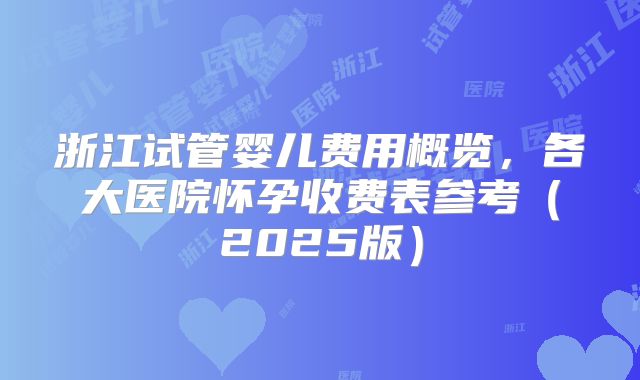 浙江试管婴儿费用概览，各大医院怀孕收费表参考（2025版）
