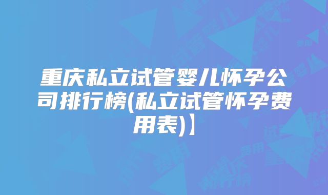 重庆私立试管婴儿怀孕公司排行榜(私立试管怀孕费用表)】