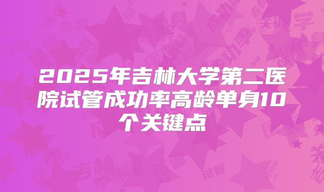 2025年吉林大学第二医院试管成功率高龄单身10个关键点