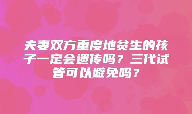 夫妻双方重度地贫生的孩子一定会遗传吗？三代试管可以避免吗？