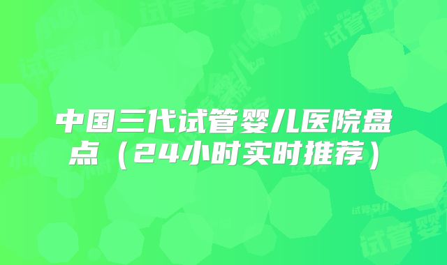 中国三代试管婴儿医院盘点（24小时实时推荐）