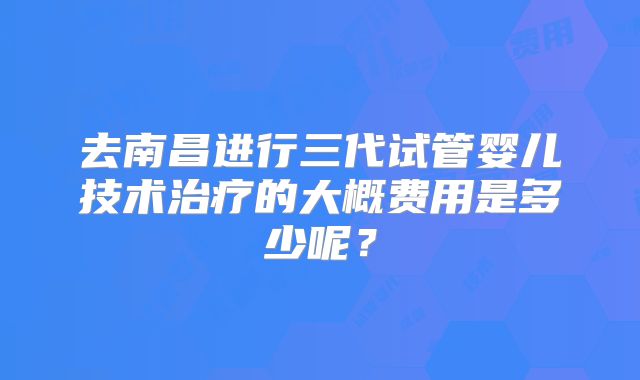 去南昌进行三代试管婴儿技术治疗的大概费用是多少呢？
