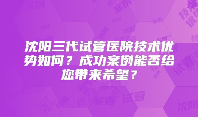 沈阳三代试管医院技术优势如何？成功案例能否给您带来希望？