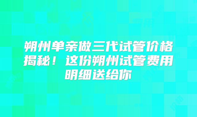朔州单亲做三代试管价格揭秘!这份朔州试管费用明细送给你