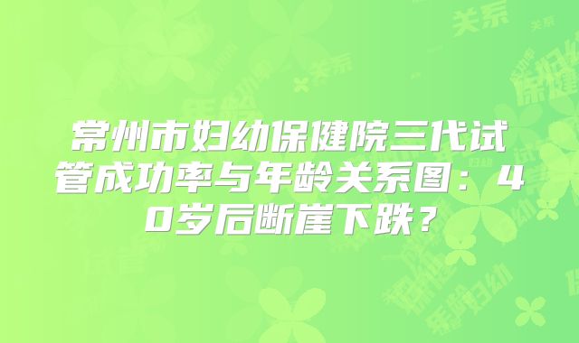 常州市妇幼保健院三代试管成功率与年龄关系图：40岁后断崖下跌？