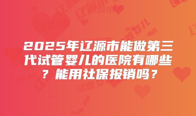 2025年辽源市能做第三代试管婴儿的医院有哪些？能用社保报销吗？