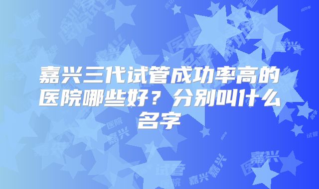 嘉兴三代试管成功率高的医院哪些好？分别叫什么名字