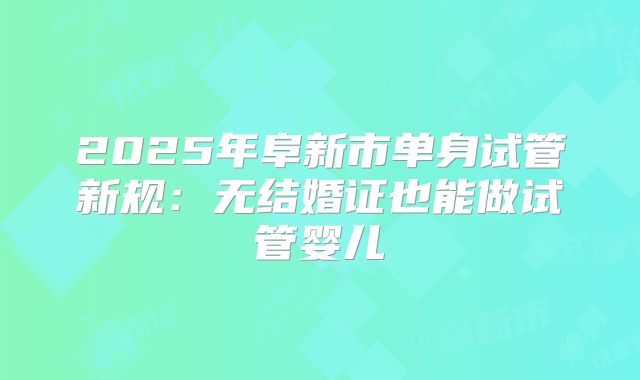 2025年阜新市单身试管新规：无结婚证也能做试管婴儿
